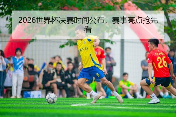 2026世界杯决赛时间公布，赛事亮点抢先看