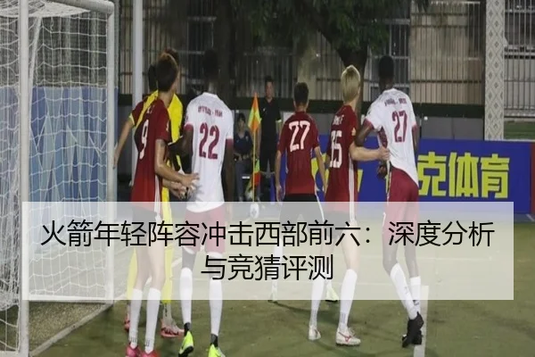 火箭年轻阵容冲击西部前六：深度分析与竞猜评测