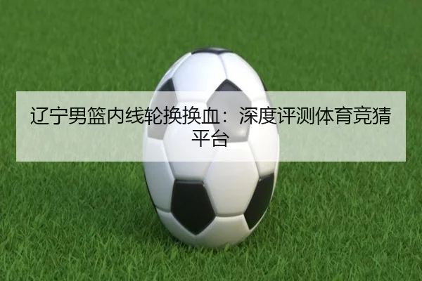 辽宁男篮内线轮换换血：深度评测体育竞猜平台
